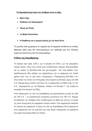 Τα δημοφιλέστερα έργα του Λούβρου είναι τα εξής:
• Μόνα Λίζα
• Κώδικας του Χαμουραμπί
• Έρως και Ψυχή
• La Belle Ferronniere
• Η Παρθένος και ο μικρός Ιησούς με την Αγία Άννα.
Το μουσείο είναι χωρισμένο σε τμήματα και τα κομμάτια εκτίθενται σε πολλές
αίθουσες αλλά εμείς θα επικεντρώσουμε την προσοχή μας στο ελληνικό
τμήμα και πρωτίστως στα πιο αναγνωρίσιμα .
Η Νίκη της Σαμοθράκης:
Το άγαλμα έχει ύψος 3,28 μ. (με τα φτερά) και 5,58 μ. με την μαρμάρινη
πλώρη πλοίου πάνω στην οποία είναι τοποθετημένο σήμερα. Φιλοτεχνήθηκε
για να τιμήσει τη θεά Νίκη αλλά και μια ναυμαχία – δεν είναι βέβαιο ποια.
καλοδουλεμένη Μία εκδοχή των αρχαιολόγων για το αφιέρωμα επί πολλά
χρόνια ήταν πως το είχε κάνει ο Δημήτριος ο Πολιορκητής (337-283 π.Χ.)
όταν νίκησε τον στόλο του Πτολεμαίου στα ανοιχτά της Κύπρου γύρω στο 290
π.Χ. Σήμερα όμως πολλοί πιστεύουν ότι το αφιέρωσαν οι Ρόδιοι όταν το 191
π.Χ., συμμαχώντας με την Πέργαμο, νίκησαν τον Αντίοχο Γ΄ της Συρίας σε
ναυμαχία στα ανοιχτά της Σίδης.
Ήταν αφιερωμένο σε ναό της Σαμοθράκης και χρονολογείται μεταξύ και 220
και 190 π.Χ. – οι περισσότερες εκτιμήσεις συγκλίνουν στο 190 π.Χ. Σήμερα
στο Μουσείο του Λούβρου είναι τοποθετημένο σε βάση και αυτή με τη σειρά
της είναι στερεωμένη σε μαρμάρινη πλώρη πλοίου. Στην αρχαιότητα εικάζεται
ότι εκείνος που αφιέρωσε το έργο στο ναό της Σαμοθράκης (τόπο φημισμένο
στην αρχαιότητα για την ιερότητά του) είχε δώσει παραγγελία να σχεδιαστεί
ένα μικρό σύμπλεγμα θεάς και πλοίου.
 