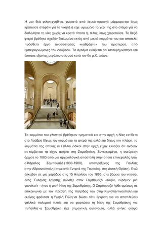 Η μεν θεά φιλοτεχνήθηκε χωριστά από λευκό παριανό μάρμαρο και ίσως
κρατούσε στεφάνι για το νικητή ή είχε υψωμένο το χέρι της στο στόμα για να
διαλαλήσει τη νίκη χωρίς να κρατά τίποτα ή, τέλος, ίσως χαιρετούσε. Το δεξιό
φτερό βρέθηκε σχεδόν διαλυμένο εκτός από μικρά κομμάτια του και αποτελεί
πρόσθετο έργο ανασύστασης «καθρέφτη» του αριστερού, από
εμπειρογνώμονες του Λούβρου. Το άγαλμα εικάζεται ότι κατακρημνίστηκε και
έσπασε εξαιτίας μεγάλου σεισμού κατά τον 6ο μ.Χ. αιώνα.
Τα κομμάτια του γλυπτού βρέθηκαν τμηματικά και στην αρχή η Νίκη εκτίθετο
στο Λούβρο δίχως τον κορμό και τα φτερά της αλλά και δίχως την πλώρη, τα
κομμάτια της οποίας οι Γάλλοι ειδικοί στην αρχή είχαν εκλάβει ότι ανήκαν
σε τύμβο και τα είχαν αφήσει στη Σαμοθράκη. Συγκεκριμένα, η ανεύρεση
άρχισε το 1863 από μια αρχαιολογική αποστολή στην οποία επικεφαλής ήταν
ο Κάρολος Σαμπουαζό (1830-1909), υποπρόξενος της Γαλλίας
στην Αδριανούπολη (σημερινό Εντιρνέ της Τουρκίας, στη Δυτική Θράκη). Ενώ
έσκαβαν σε μια χαράδρα στις 15 Απριλίου του 1863, στα βόρεια του νησιού,
ένας Έλληνας εργάτης φώναξε στον Σαμπουαζό «Κύριε, εύραμεν μια
γυναίκα!» - ήταν η μισή Νίκη της Σαμοθράκης. Ο Σαμπουαζό ήρθε αμέσως σε
επικοινωνία με τον πρέσβη της πατρίδας του στην Κωνσταντινούπολη και
εκείνος φρόντισε η Υψηλή Πύλη να δώσει τότε έγκριση για να αποπλεύσει
γαλλικό πολεμικό πλοίο και να φορτώσει τη Νίκη της Σαμοθράκης για
τη Γαλλία -η Σαμοθράκη είχε σημαντική αυτονομία, αλλά ανήκε ακόμα
 