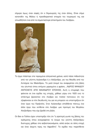 σήμερα όμως είναι σαφές ότι ο δημιουργός της είναι άλλος. Είναι σήμα
κατατεθέν της Μήλου ή προσδιοριστικό στοιχείο του τουρισμού της και
οπωσδήποτε ένα από τα σημαντικότερα αποκτήματα του Λούβρου.
.
Το έργο πλάστηκε στα ταραγμένα ελληνιστικά χρόνια, κατά πάσα πιθανότητα
από τον γλύπτη Αγήσανδρο ή ο Αλέξανδρο, γιο του Μηνίδη από την
Αντιόχεια του Μαιάνδρου. Το μισό όνομά του αναφερόταν στη βάση
του γλυπτού όπου απέμενε χαραγμένη η φράση ...ΝΔΡΟΣ ΜΗΝΙΔΟΥ
ΑΝΤΙΟΧΕΥΣ ΑΠΟ ΜΑΙΑΝΔΡΟΥ ΕΠΟΙΗΣΕ. Αυτή η επιγραφή που
φαίνεται σε ένα σχέδιο της εποχής, χάθηκε γύρω στο 1825 ενώ το
απόκτημα βρισκόταν στο Λούβρο και πολλοί πιστεύουν ότι την
εξαφάνισαν οι τότε διευθυντές του για να μπορούν να υποστηρίξουν ότι
ήταν έργο του Πραξιτέλη. Στον Αγήσανδρο αποδίδεται πάντως ένα
άλλο έργο που εκτίθεται στο Λούβρο -μια προτομή του Μεγάλου
Αλεξάνδρου που είχε βρεθεί στη Δήλο.
Οι ίδιοι οι Γάλλοι είχαν υποστηρίξει τότε ότι "η αριστερή γωνία της βάσης του
αγάλματος όπου αναγραφόταν το όνομα του γλύπτη Αλέξανδρου
δυστυχώς χάθηκε στα ασβεστοκονιάματα, αλλά ανήκε σε άλλη εποχή
και ήταν άσχετη προς την Αφροδίτη". Το σχέδιο που παρατίθεται
 