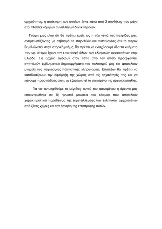 αρχαιότητες, η απόκτηση των οποίων έγινε κάτω από 3 συνθήκες που μόνο
στα πλαίσια νόμιμων συναλλαγών δεν κινήθηκαν.
Γνώμη μας είναι ότι θα πρέπει εμείς ως η νέα γενιά της πατρίδας μας,
αντιμετωπίζοντας με σεβασμό το παρελθόν και πιστεύοντας ότι το παρόν
θεμελιώνεται στην ιστορική μνήμη, θα πρέπει να ενισχύσουμε όλα τα κινήματα
που ως αίτημα έχουν την επιστροφή όλων των ελληνικών αρχαιοτήτων στην
Ελλάδα. Τα αρχαία ανήκουν στον τόπο από τον οποίο προέρχονται,
αποτελούν εμβληματικά δημιουργήματα του πολιτισμού μας και αποτελούν
μνημεία της παγκόσμιας πολιτιστικής κληρονομιάς. Επιπλέον θα πρέπει να
καταδικάζουμε την αφαίμαξη της χώρας από τις αρχαιότητές της και να
κάνουμε προσπάθειες ώστε να εξαφανιστεί το φαινόμενο της αρχαιοκαπηλίας.
Για να αντιληφθούμε το μέγεθος αυτού του φαινομένου η έρευνα μας
επικεντρώθηκε σε έξι γνωστά μουσεία του κόσμου που αποτελούν
χαρακτηριστικό παράδειγμα της εκμετάλλευσης των ελληνικών αρχαιοτήτων
από ξένες χώρες και την άρνηση της επιστροφής αυτών.
 