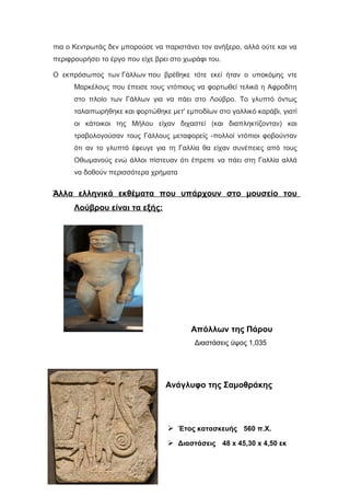 πια ο Κεντρωτάς δεν μπορούσε να παριστάνει τον ανήξερο, αλλά ούτε και να
περιφρουρήσει το έργο που είχε βρει στο χωράφι του.
Ο εκπρόσωπος των Γάλλων που βρέθηκε τότε εκεί ήταν ο υποκόμης ντε
Μαρκέλους που έπεισε τους ντόπιους να φορτωθεί τελικά η Αφροδίτη
στο πλοίο των Γάλλων για να πάει στο Λούβρο. Το γλυπτό όντως
ταλαιπωρήθηκε και φορτώθηκε μετ' εμποδίων στο γαλλικό καράβι, γιατί
οι κάτοικοι της Μήλου είχαν διχαστεί (και διαπληκτίζονταν) και
τραβολογούσαν τους Γάλλους μεταφορείς -πολλοί ντόπιοι φοβούνταν
ότι αν το γλυπτό έφευγε για τη Γαλλία θα είχαν συνέπειες από τους
Οθωμανούς ενώ άλλοι πίστευαν ότι έπρεπε να πάει στη Γαλλία αλλά
να δοθούν περισσότερα χρήματα
Άλλα ελληνικά εκθέματα που υπάρχουν στο μουσείο του
Λούβρου είναι τα εξής:
Απόλλων της Πάρου
Διαστάσεις ύψος 1,035
Ανάγλυφο της Σαμοθράκης
 Έτος κατασκευής 560 π.Χ.
 Διαστάσεις 48 x 45,30 x 4,50 εκ
 