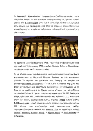 Το Βρετανικό Μουσείο είναι ένα μουσείο στο Λονδίνο αφιερωμένο στην
ανθρώπινη ιστορία και τον πολιτισμό. Μόνιμη συλλογή του, η οποία αριθμεί
μερικές από 8 εκατομμύρια έργα, είναι η μεγαλύτερη και πιο ολοκληρωμένη
στην ύπαρξη και προέρχονται από όλες τις ηπείρους, απεικονίζοντας και
καταγράφοντας την ιστορία του ανθρώπινου πολιτισμού από τις απαρχές της
μέχρι σήμερα.
Tο Βρετανικό Μουσείο ιδρύθηκε το 1753 . Το μουσείο άνοιξε για πρώτη φορά
στο κοινό στις 15 Ιανουαρίου 1759 σε ρυθμό Montagu Σπίτι στο Bloomsbury ,
στη θέση του σημερινού κτιρίου-μουσείου.
Αν και σήμερα κυρίως είναι ένα μουσείο των πολιτιστικών αντικειμένων τέχνης
και αρχαιοτήτων , το Βρετανικό Μουσείο ιδρύθηκε ως ένα «παγκόσμιο
μουσείο". Τα θεμέλιά του βρίσκονται στη διαθήκη του γιατρού και
φυσιοδίφη Sir Hans Sloane (1660 - 1753). Κατά τη διάρκεια της ζωής του
Σλόαν συγκέντρωσε μια αξιοζήλευτη συλλογή που δεν επιθυμούσε να τη
δουν τη να χωρίζεται μετά το θάνατο του και γι’ αυτό την κληροδότησε
στο βασιλιά Γεώργιο II , για το αστρονομικό ποσό των £ 20.000. Εκείνη την
εποχή, η συλλογή του Σλόαν αποτελούνταν από περίπου 71.000 αντικείμενα
όλων των ειδών , συμπεριλαμβανομένων περίπου 40.000 έντυπα βιβλία,
7.000 χειρόγραφα , εκτενή δείγματα φυσικής ιστορίας, συμπεριλαμβανομένων
337 τόμους από αποξηραμένα φυτά, εκτυπώσεις και σχέδια,
συμπεριλαμβανομένων εκείνων από Albrecht Dürer και αρχαιότητες από το
Σουδάν , Αίγυπτος , Ελλάδα , Ρώμη , η Αρχαία Εγγύς και Άπω Ανατολή και
οι Αμερική .
 