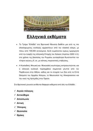 Ελληνικά εκθέματα
• Το Τμήμα “Ελλάδα” στο Βρετανικό Μουσείο διαθέτει μια από τις πιο
ολοκληρωμένες συλλογές αρχαιοτήτων από την κλασική κόσμο, με
πάνω από 100.000 αντικείμενα. Αυτά κυμαίνονται κυρίως ημερομηνία
από την έναρξη της ελληνικής Εποχής του Χαλκού (περίπου 3200 π.Χ.)
στα χρόνια της βασιλείας του Ρωμαίου αυτοκράτορα Κωνσταντίνο τον
τέταρτο αιώνα μ.Χ. σε, με κάποιες παγανιστικές επιβιώσεις.
• Η Κυκλαδική, Μινωική και Μυκηναϊκή κουλτούρες εκπροσωπούνται, και
η ελληνική συλλογή περιλαμβάνει σημαντικά γλυπτά από τον
Παρθενώνα στην Αθήνα, καθώς και τα στοιχεία των δύο από τα Επτά
Θαύματα του Αρχαίου Κόσμου, το Μαυσωλείο της Αλικαρνασσού και
του ναού της Αρτέμιδος στην Έφεσο.
Στο Βρετανικό μουσείο εκτίθενται διάφορα εκθέματα από όλη την Ελλάδα .
 Αιγαίο πέλαγος
 Αντικύθηρα
 Απολλωνία
 Αττική
 Ήπειρος
 Θεσσαλία
 Θράκη
 