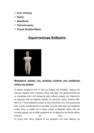  Ιόνιο πέλαγος
 Κρήτη
 Μακεδονία
 Πελοπόννησος
 Στερεά Ελλάδα-Εύβοια
Σημαντικότερα Εκθέματα
Αιγαίο Πέλαγος:
Μαρμάρινο άγαλμα της νεολαίας στέκεται στη συμβατική
στάση του κούρου
Ο κούρος προέρχεται από το νησί της Ανάφης στις Κυκλάδες. Κούρος στα
ελληνικά σημαίνει απλά «νεολαία». Είναι ένας όρος που χρησιμοποιείται για
να περιγράψει έναν τύπο άγαλματος μιας ανδρικής μορφής που παράγονται
σε μάρμαρο κατά την Αρχαϊκή περίοδο της ελληνικής τέχνης (περίπου 600-
480 π.Χ.). Τέτοια αγάλματα μπορεί να είναι κολοσσιαία (που είναι μεγαλύτερα
από τη ζωή), ή μικρότερα από το μέγεθος της ζωής. Όλα έχουν μια συμβατική
στάση, όπου το κεφάλι και το σώμα μπορεί να διαιρεθεί εξίσου από μια
κεντρική γραμμή, και τα πόδια χωρίζονται με την βαρύτητα που δίνεται εξίσου
μπροστά και πίσω.
Το στόμα είναι πάντα σταθερό σε ένα χαμόγελο, που είναι πιθανώς μια
 