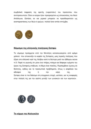 συμβολική έκφραση της αρετής («αριστεία») του προσώπου που
αντιπροσωπεύει. Όλοι οι κούροι ήταν προορισμένοι ως απεικονίσεις του θεού
Απόλλωνα. Ωστόσο, αν και μερικοί μπορούν να προσδιοριστούν ως
αναπαραστάσεις των θεών ή ηρώων, πολλοί ήταν απλά επιτύμβια.
Νόμισμα της ελληνικής ποιήτριας Σαπφώ
Το νόμισμα προέρχεται από την Μυτιλήνη κατασκευασμένο από κράμα
χαλκού που απεικονίζει το κεφάλι της Σαπφούς, μιας λυρικής ποιήτριας που
έζησε στο ελληνικό νησί της Λέσβου κατά το δεύτερο μισό του έβδομου αιώνα
π.Χ. Παρά το γεγονός ότι μόνο ένα πλήρες ποίημα και διάφορα τμήματα του
έργου της Σαπφούς επιβίωσε, το θέμα είναι ποικίλες. Περιλαμβάνει ύμνους σε
θεότητες, καθώς και τα προσωπικά προβλήματα, όπως η ασφάλεια του
αδελφού της ή την κόρη της.
Σαπφώ είναι το πιο διάσημο στη σύγχρονη εποχή, ωστόσο, για τις αναφορές
στην ποίησή της για την αγάπη μεταξύ των γυναικών και των κοριτσιών.
τη
Το κέρμα του Καλιγούλα
 