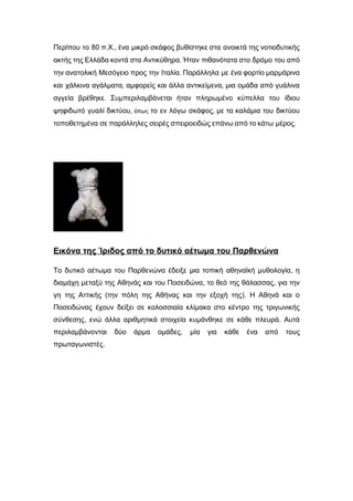 Περίπου το 80 π.Χ., ένα μικρό σκάφος βυθίστηκε στα ανοικτά της νοτιοδυτικής
ακτής της Ελλάδα κοντά στα Αντικύθηρα. Ήταν πιθανότατα στο δρόμο του από
την ανατολική Μεσόγειο προς την Ιταλία. Παράλληλα με ένα φορτίο μαρμάρινα
και χάλκινα αγάλματα, αμφορείς και άλλα αντικείμενα, μια ομάδα από γυάλινα
αγγεία βρέθηκε. Συμπεριλαμβάνεται ήταν πληρωμένο κύπελλα του ίδιου
ψηφιδωτό γυαλί δικτύου, όπως το εν λόγω σκάφος, με τα καλάμια του δικτύου
τοποθετημένα σε παράλληλες σειρές σπειροειδώς επάνω από το κάτω μέρος.
Εικόνα της Ίριδος από το δυτικό αέτωμα του Παρθενώνα
Το δυτικό αέτωμα του Παρθενώνα έδειξε μια τοπική αθηναϊκή μυθολογία, η
διαμάχη μεταξύ της Αθηνάς και του Ποσειδώνα, το θεό της θάλασσας, για την
γη της Αττικής (την πόλη της Αθήνας και την εξοχή της). Η Αθηνά και ο
Ποσειδώνας έχουν δείξει σε κολοσσιαία κλίμακα στο κέντρο της τριγωνικής
σύνθεσης, ενώ άλλα αριθμητικά στοιχεία κυμάνθηκε σε κάθε πλευρά. Αυτά
περιλαμβάνονται δύο άρμα ομάδες, μία για κάθε ένα από τους
πρωταγωνιστές.
 