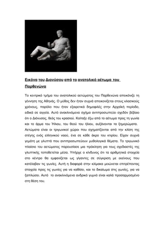 Εικόνα του Διονύσου από το ανατολικό αέτωμα του
Παρθενώνα
Το κεντρικό τμήμα του ανατολικού αετώματος του Παρθενώνα απεικόνιζε τη
γέννηση της Αθηνάς. Ο μύθος δεν ήταν συχνά απεικονίζεται στους κλασικούς
χρόνους, παρόλο που ήταν εξαιρετικά δημοφιλές στην Αρχαϊκή περίοδο,
ειδικά σε αγγεία. Αυτό ανακλινόμενα σχήμα αντιπροσωπεύει σχεδόν βέβαιο
ότι ο Διόνυσος, θεός του κρασιού. Κοίταξε έξω από το αέτωμα προς τη γωνία
και το άρμα του Ήλιου, του θεού του ήλιου, αυξάνονται τα ξημερώματα.
Αετώματα είναι οι τριγωνικοί χώροι που σχηματίζονται από την κλίση της
στέγης ενός ελληνικού ναού, ένα σε κάθε άκρο του κτιρίου. Είχαν συχνά
γεμάτη με γλυπτά που αντιπροσωπεύουν μυθολογικά θέματα. Το τριγωνικό
πλαίσιο του αετώματος παρουσίασε μια πρόκληση για τους σχεδιαστές της
γλυπτικής τοποθετείται μέσα. Υπήρχε ο κίνδυνος ότι τα αριθμητικά στοιχεία
στο κέντρο θα εμφανίζεται ως γίγαντες σε σύγκριση με εκείνους που
κατέλαβαν τις γωνίες. Αυτή η διαφορά στην κλίμακα μειώνεται επιτρέποντας
στοιχεία προς τις γωνίες για να καθίσει, και το δικαίωμα στις γωνίες, για να
ξαπλώσει. Αυτό το ανακλινόμενα ανδρικό γυμνό είναι καλά προσαρμοσμένο
στη θέση του.
 