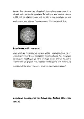 Άμμωνα. Στην πίσω όψη είναι η θεά Αθηνά, όπου κάθεται και αναπαριστά ένα
ελληνικό μύθο, του βασιλιά Λυσιμάχου. Τα νομίσματα αυτά κόπηκαν περίπου
το 305 π.Χ. σε διάφορες πόλεις υπό τον έλεγχο του Λυσιμάχου και αυτό
αποδεικνύεται στην πόλη της Λαμψάκου και της βόρειο-δυτικής Μ. Ασία.:
Ασημένιο κύπελλο με άρματα
Μικρό μπολ, με ένα στρογγυλό κεντρικό χείλος , χρησιμοποιήθηκε για την
κατασκευή σπονδών (υγρές προσφορές) προς τους θεούς. Αυτό το όμορφα
διακοσμημένο παράδειγμα έχει πέντε ανάγλυφα άρματα αλόγων. Το καθένα
οδηγείται από μια φτερωτή Νίκη. Τέσσερα από τα άρματα είναι θεότητες. Τα
σκάφη αυτού του τύπου επηρέασαν σημαντικά τη σύγχρονη κεραμική. δα-
Βέροια:
Μαρμάρινη σαρκοφάγος που δείχνει τους δώδεκα άθλους του
Ηρακλή
 