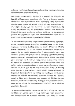 ακόμα και την κλοπή από μουσεία με κοινό σκοπό την παράνομη ιδιοποίηση
τον προσπορισμό χρηματικού κέρδους.
Δεν υπάρχει μεγάλο μουσείο, το Λούβρο, τα Μουσεία του Βατικανού, το
Ερμιτάζ, το Μητροπολιτικό Μουσείο της Νέας Υόρκης, το Βρετανικό Μουσείο
στο Λονδίνο, που να μη διαθέτει ελληνικές αρχαιότητες. Για την ακρίβεια, δεν
υπάρχει μεγάλο μουσείο του κόσμου που να μην είναι υπερήφανο για τις
ελληνικές του συλλογές, για ένα ή περισσότερα κορυφαία δείγματα ελληνικής
τέχνης που εκτίθεται στις πιο προβεβλημένες αίθουσές του. Ανεκτίμητοι
θησαυροί διάσπαρτοι σε όλες τις ηπείρους συνθέτουν ένα συναρπαστικό
μωσαϊκό που μέχρι σήμερα είχαμε μόνο μια αποσπασματική εικόνα του, με
αιχμή τα πιο διάσημα εκθέματα στο Λονδίνο ή στο Παρίσι.
Τα εκθέματα «ταξίδεψαν» στον κόσμο είτε από εμπορία κατά την αρχαιότητα,
είτε ως ρωμαϊκά αντίγραφα φημισμένων ελληνικών έργων, είτε ως τοπικές
παραγωγές των εκτός Ελλάδας εστιών του αρχαίου Ελληνισμού (Μεγάλη
Ελλάδα, Μικρά Ασία), είτε κατόπιν λεηλασίας των ελληνικών αρχαιολογικών
χώρων, είτε ως προϊόν αρχαιοκαπηλίας ή αγοραπωλησίας κατά τους
νεότερους χρόνους. Όπως σημειώνουν οι καθηγητές Αρχαιολογίας Βασίλης
Λαμπρινουδάκης και Πάνος Βαλαβάνης, από το δεύτερο μισό του 18ου αιώνα
με τις ανασκαφές της Πομπηίας, η ενασχόληση με τις αρχαιότητες εντάθηκε
και οδήγησε στη δημιουργία των πρώτων μεγάλων συλλογών του είδους, που
ανήκαν κυρίως σε αυλές βασιλέων ή σε οίκους ευγενών. Τα επόμενα χρόνια,
κατά τον 19ο αιώνα, χάρη στις πολιτικές και κοινωνικές αλλαγές, οι ιδιωτικές
αυτές συλλογές μετατράπηκαν στα πρώτα μεγάλα δημόσια μουσεία στην
Ευρώπη. Η βασιλική συλλογή της Γαλλίας, για παράδειγμα, αποτέλεσε τον
πυρήνα του Μουσείου του Λούβρου, η βασιλική συλλογή της Γερμανίας
υπήρξε η βάση για τη δημιουργία των μουσείων του Μονάχου και του
Βερολίνου, η συλλογή των τσάρων της Ρωσίας για τη δημιουργία του Ερμιτάζ,
αλλά και των παπών της Ρωμαιοκαθολικής Εκκλησίας για τα περίφημα
μουσεία του Βατικανού.
Τα μουσεία αυτά εμπλουτίζονταν συνεχώς καθ' όλη τη διάρκεια του 19ου και
του 20ού αιώνα με δύο κυρίως τρόπους: πρώτον, με αγορές αρχαιοτήτων
που ανασκάπτονταν και εξάγονταν παράνομα από χώρες με μεγάλο
 