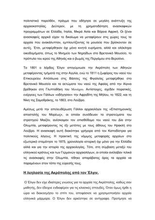 πολιτιστικό παρελθόν, πράγμα που οδήγησε σε μεγάλη ανάπτυξη της
αρχαιοκαπηλίας. Δεύτερον, με τη χρηματοδότηση ανασκαφικών
προγραμμάτων σε Ελλάδα, Ιταλία, Μικρά Ασία και Βόρεια Αφρική. Οι ξένοι
ανασκαφείς αρχικά είχαν το δικαίωμα να μεταφέρουν στις χώρες τους τα
αρχαία που ανακάλυπταν, εμπλουτίζοντας τα μουσεία που βρίσκονταν σε
αυτές. Έτσι, μεταφέρθηκαν όχι μόνο κινητά ευρήματα, αλλά και ολόκληρα
οικοδομήματα, όπως το Μνημείο των Νηρηίδων στο Βρετανικό Μουσείο, το
πρόπυλο του ιερού της Αθηνάς και ο βωμός της Περγάμου στο Βερολίνο.
Το 1801 ο λόρδος Έλγιν απογύμνωσε την Ακρόπολη των Αθηνών
μεταφέροντας τμήματά της στην Αγγλία, ενώ το 1811 η ζωφόρος του ναού του
Επικουρείου Απόλλωνα στις Βάσσες της Φιγαλείας μεταφέρθηκε στο
Βρετανικό Μουσείο και τα αετώματα του ναού της Αφαίας από την Αίγινα
βρέθηκαν στη Γλυπτοθήκη του Μονάχου. Αντίστοιχες, σχεδόν πειρατικές,
ενέργειες των Γάλλων «οδήγησαν» την Αφροδίτη της Μήλου, το 1822, και τη
Νίκη της Σαμοθράκης, το 1863, στο Λούβρο.
Αμέσως μετά την απελευθέρωση Γάλλοι αρχαιολόγοι της «Επιστημονικής
αποστολής του Μορέως», οι οποίοι συνόδευαν τα στρατεύματα του
στρατηγού Μαιζόν, ανέσκαψαν τον οπισθόδομο του ναού του Δία στην
Ολυμπία, μεταφέροντας τις έξι μετόπες με τους άθλους του Ηρακλή στο
Λούβρο. Η ανασκαφή αυτή διακόπηκε γρήγορα από τον Καποδίστρια για
πολιτικούς λόγους. Η πρακτική της νόμιμης μεταφοράς αρχαίων στο
εξωτερικό σταμάτησε το 1875, χρονολογία ιστορική όχι μόνο για την Ελλάδα
αλλά και για την ιστορία της αρχαιολογίας. Τότε, στη σύμβαση μεταξύ του
ελληνικού κράτους και των Γερμανών αρχαιολόγων, οι οποίοι ανέλαβαν τελικά
τις ανασκαφές στην Ολυμπία, τέθηκε απαράβατος όρος τα αρχαία να
παραμένουν στον τόπο της εύρεσής τους.
Η λεηλασία της Ακρόπολης από τον Έλγιν.
Ο Έλγιν δεν είχε ιδιαίτερες γνώσεις για τα αρχαία της Ακρόπολης, καθώς σαν
μαθητής, δεν έδειχνε ενδιαφέρον για τις κλασικές σπουδές. Όταν όμως ήρθε η
ώρα να διακοσμήσει το σπίτι του, αποφάσισε να χρησιμοποιήσει αρχαία
ελληνικά μάρμαρα. Ο Έλγιν δεν αρκέστηκε σε αντίγραφα. Προτίμησε να
 