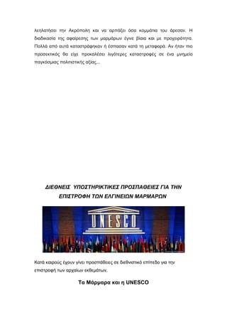 λεηλατήσει την Ακρόπολη και να αρπάξει όσα κομμάτια του άρεσαν. Η
διαδικασία της αφαίρεσης των μαρμάρων έγινε βίαια και με προχειρότητα.
Πολλά από αυτά καταστράφηκαν ή έσπασαν κατά τη μεταφορά. Αν ήταν πιο
προσεκτικός θα είχε προκαλέσει λιγότερες καταστροφές σε ένα μνημείο
παγκόσμιας πολιτιστικής αξίας...
ΔΙΕΘΝΕΙΣ ΥΠΟΣΤΗΡΙΚΤΙΚΕΣ ΠΡΟΣΠΑΘΕΙΕΣ ΓΙΑ ΤΗΝ
ΕΠΙΣΤΡΟΦΗ ΤΩΝ ΕΛΓΙΝΕΙΩΝ ΜΑΡΜΑΡΩΝ
Κατά καιρούς έχουν γίνει προσπάθειες σε διεθνιστικό επίπεδο για την
επιστροφή των αρχαίων εκθεμάτων.
Τα Μάρμαρα και η UNESCO
 