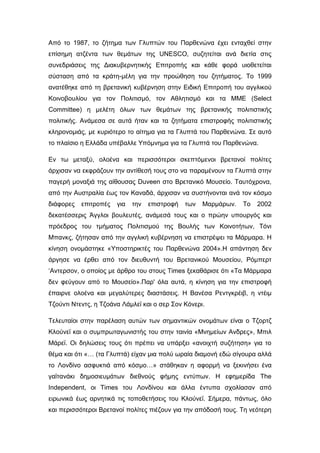 Από το 1987, το ζήτημα των Γλυπτών του Παρθενώνα έχει ενταχθεί στην
επίσημη ατζέντα των θεμάτων της UNESCO, συζητείται ανά διετία στις
συνεδριάσεις της Διακυβερνητικής Επιτροπής και κάθε φορά υιοθετείται
σύσταση από τα κράτη-μέλη για την προώθηση του ζητήματος. Το 1999
ανατέθηκε από τη βρετανική κυβέρνηση στην Ειδική Επιτροπή του αγγλικού
Κοινοβουλίου για τον Πολιτισμό, τον Αθλητισμό και τα ΜΜΕ (Select
Committee) η μελέτη όλων των θεμάτων της βρετανικής πολιτιστικής
πολιτικής. Ανάμεσα σε αυτά ήταν και τα ζητήματα επιστροφής πολιτιστικής
κληρονομιάς, με κυριότερο το αίτημα για τα Γλυπτά του Παρθενώνα. Σε αυτό
το πλαίσιο η Ελλάδα υπέβαλλε Υπόμνημα για τα Γλυπτά του Παρθενώνα.
Εν τω μεταξύ, ολοένα και περισσότεροι σκεπτόμενοι βρετανοί πολίτες
άρχισαν να εκφράζουν την αντίθεσή τους στο να παραμένουν τα Γλυπτά στην
παγερή μοναξιά της αίθουσας Duveen στο Βρετανικό Μουσείο. Ταυτόχρονα,
από την Αυστραλία έως τον Καναδά, άρχισαν να συστήνονται ανά τον κόσμο
διάφορες επιτροπές για την επιστροφή των Μαρμάρων. Το 2002
δεκατέσσερις Άγγλοι βουλευτές, ανάμεσά τους και ο πρώην υπουργός και
πρόεδρος του τμήματος Πολιτισμού της Βουλής των Κοινοτήτων, Τόνι
Μπανκς, ζήτησαν από την αγγλική κυβέρνηση να επιστρέψει τα Μάρμαρα. Η
κίνηση ονομάστηκε «Υποστηρικτές του Παρθενώνα 2004».Η απάντηση δεν
άργησε να έρθει από τον διευθυντή του Βρετανικού Μουσείου, Ρόμπερτ
‘Αντερσον, ο οποίος με άρθρο του στους Times ξεκαθάρισε ότι «Τα Μάρμαρα
δεν φεύγουν από το Μουσείο».Παρ' όλα αυτά, η κίνηση για την επιστροφή
έπαιρνε ολοένα και μεγαλύτερες διαστάσεις. Η Βανέσα Ρεντγκρέιβ, η ντέιμ
Τζούντι Ντεντς, η Τζοάνα Λάμλεϊ και ο σερ Σον Κόνερι.
Τελευταίοι στην παρέλαση αυτών των σημαντικών ονομάτων είναι ο Τζορτζ
Κλούνεϊ και ο συμπρωταγωνιστής του στην ταινία «Μνημείων Ανδρες», Μπιλ
Μάρεϊ. Οι δηλώσεις τους ότι πρέπει να υπάρξει «ανοιχτή συζήτηση» για το
θέμα και ότι «… (τα Γλυπτά) είχαν μια πολύ ωραία διαμονή εδώ σίγουρα αλλά
το Λονδίνο ασφυκτιά από κόσμο…» στάθηκαν η αφορμή να ξεκινήσει ένα
γαϊτανάκι δημοσιευμάτων διεθνούς φήμης εντύπων. Η εφημερίδα The
Independent, οι Times του Λονδίνου και άλλα έντυπα σχολίασαν από
ειρωνικά έως αρνητικά τις τοποθετήσεις του Κλούνεϊ. Σήμερα, πάντως, όλο
και περισσότεροι Βρετανοί πολίτες πιέζουν για την απόδοσή τους. Τη νεότερη
 