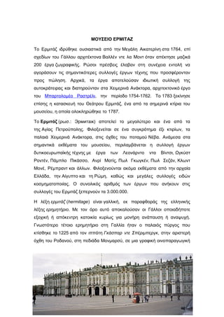 ΜΟΥΣΕΙΟ ΕΡΜΙΤΑΖ
Το Ερμιτάζ ιδρύθηκε ουσιαστικά από την Μεγάλη Αικατερίνη στα 1764, επί
σχεδίων του Γάλλου αρχιτέκτονα Βαλλέν ντε λα Μοντ όταν απέκτησε μαζικά
200 έργα ζωγραφικής. Ρώσοι πρέσβεις έλαβαν στη συνέχεια εντολή να
αγοράσουν τις σημαντικότερες συλλογές έργων τέχνης που προσφέρονταν
προς πώληση. Αρχικά, τα έργα αποτελούσαν ιδιωτική συλλογή της
αυτοκράτειρας και διατηρούνταν στα Χειμερινά Ανάκτορα, αρχιτεκτονικό έργο
του Μπαρτολομέο Ραστρέλι, την περίοδο 1754-1762. Το 1783 ξεκίνησε
επίσης η κατασκευή του Θεάτρου Ερμιτάζ, ένα από τα σημερινά κτίρια του
μουσείου, η οποία ολοκληρώθηκε το 1787.
Το Ερμιτάζ (ρωσ.: Эрмитаж) αποτελεί το μεγαλύτερο και ένα από τα
της Αγίας Πετρούπολης. Φιλοξενείται σε ένα συγκρότημα έξι κτιρίων, τα
παλαιά Χειμερινά Ανάκτορα, στις όχθες του ποταμού Νέβα. Ανάμεσα στα
σημαντικά εκθέματα του μουσείου, περιλαμβάνεται η συλλογή έργων
δυτικοευρωπαϊκής τέχνης με έργα των Λεονάρντο ντα Βίντσι, Ωγκύστ
Ροντέν, Πάμπλο Πικάσσο, Ανρί Ματίς, Πωλ Γκωγκέν, Πωλ Σεζάν, Κλωντ
Μονέ, Ρέμπραντ και άλλων. Φιλοξενούνται ακόμα εκθέματα από την αρχαία
Ελλάδα, την Αίγυπτο και τη Ρώμη, καθώς και μεγάλες συλλογές ειδών
κοσμηματοποιίας. Ο συνολικός αριθμός των έργων που ανήκουν στις
συλλογές του Ερμιτάζ ξεπερνούν τα 3.000.000.
Η λέξη ερμιτάζ (hermitage) είναι γαλλική, εκ παραφθοράς της ελληνικής
λέξης ερημητήριο. Με τον όρο αυτό αποκαλούσαν οι Γάλλοι οποιαδήποτε
εξοχική ή απόκεντρη κατοικία κυρίως για μονήρη ανάπαυση ή αναψυχή.
Γνωστότερο τέτοιο ερημητήριο στη Γαλλία ήταν ο παλαιός πύργος που
κτίσθηκε το 1225 από τον ιππότη Γκάσπαρ ντε Σπέριμπεργκ, στην αριστερή
όχθη του Ροδανού, στη πεδιάδα Μονμαρσύ, σε μια γραφική οινοπαραγωγική
 