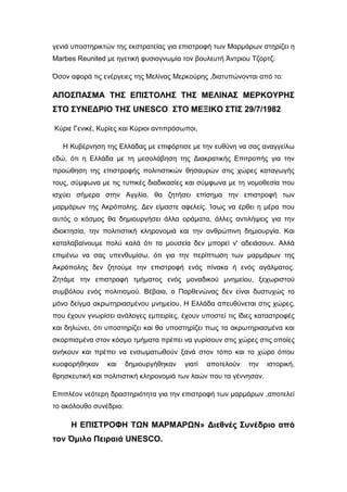 γενιά υποστηρικτών της εκστρατείας για επιστροφή των Μαρμάρων στηρίζει η
Marbes Reunited με ηγετική φυσιογνωμία τον βουλευτή Άντριου Τζορτζ.
Όσον αφορά τις ενέργειες της Μελίνας Μερκούρης ,διατυπώνονται από το:
ΑΠΟΣΠΑΣΜΑ ΤΗΣ ΕΠΙΣΤΟΛΗΣ ΤΗΣ ΜΕΛΙΝΑΣ ΜΕΡΚΟΥΡΗΣ
ΣΤΟ ΣΥΝΕΔΡΙΟ ΤΗΣ UNESCO ΣΤΟ ΜΕΞΙΚΟ ΣΤΙΣ 29/7/1982
Κύριε Γενικέ, Κυρίες και Κύριοι αντιπρόσωποι,
Η Κυβέρνηση της Ελλάδας με επιφόρτισε με την ευθύνη να σας αναγγείλω
εδώ, ότι η Ελλάδα με τη μεσολάβηση της Διακρατικής Επιτροπής για την
προώθηση της επιστροφής πολιτιστικών θησαυρών στις χώρες καταγωγής
τους, σύμφωνα με τις τυπικές διαδικασίες και σύμφωνα με τη νομοθεσία που
ισχύει σήμερα στην Αγγλία, θα ζητήσει επίσημα την επιστροφή των
μαρμάρων της Ακρόπολης. Δεν είμαστε αφελείς. Ίσως να έρθει η μέρα που
αυτός ο κόσμος θα δημιουργήσει άλλα οράματα, άλλες αντιλήψεις για την
ιδιοκτησία, την πολιτιστική κληρονομιά και την ανθρώπινη δημιουργία. Και
καταλαβαίνουμε πολύ καλά ότι τα μουσεία δεν μπορεί ν' αδειάσουν. Αλλά
επιμένω να σας υπενθυμίσω, ότι για την περίπτωση των μαρμάρων της
Ακρόπολης δεν ζητούμε την επιστροφή ενός πίνακα ή ενός αγάλματος.
Ζητάμε την επιστροφή τμήματος ενός μοναδικού μνημείου, ξεχωριστού
συμβόλου ενός πολιτισμού. Βέβαια, ο Παρθενώνας δεν είναι δυστυχώς το
μόνο δείγμα ακρωτηριασμένου μνημείου. Η Ελλάδα απευθύνεται στις χώρες,
που έχουν γνωρίσει ανάλογες εμπειρίες, έχουν υποστεί τις ίδιες καταστροφές
και δηλώνει, ότι υποστηρίζει και θα υποστηρίζει πως τα ακρωτηριασμένα και
σκορπισμένα στον κόσμο τμήματα πρέπει να γυρίσουν στις χώρες στις οποίες
ανήκουν και πρέπει να ενσωματωθούν ξανά στον τόπο και το χώρο όπου
κυοφορήθηκαν και δημιουργήθηκαν γιατί αποτελούν την ιστορική,
θρησκευτική και πολιτιστική κληρονομιά των λαών που τα γέννησαν.
Επιπλέον νεότερη δραστηριότητα για την επιστροφή των μαρμάρων ,αποτελεί
το ακόλουθο συνέδριο:
Η ΕΠΙΣΤΡΟΦΗ ΤΩΝ ΜΑΡΜΑΡΩΝ» Διεθνές Συνέδριο από
τον Όμιλο Πειραιά UNESCO.
 