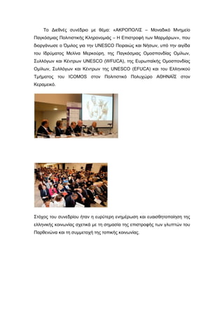 Το Διεθνές συνέδριο με θέμα: «ΑΚΡΟΠΟΛΙΣ – Μοναδικό Μνημείο
Παγκόσμιας Πολιτιστικής Κληρονομιάς – Η Επιστροφή των Μαρμάρων», που
διοργάνωσε ο Όμιλος για την UNESCO Πειραιώς και Νήσων, υπό την αιγίδα
του Ιδρύματος Μελίνα Μερκούρη, της Παγκόσμιας Ομοσπονδίας Ομίλων,
Συλλόγων και Κέντρων UNESCO (WFUCA), της Ευρωπαϊκής Ομοσπονδίας
Ομίλων, Συλλόγων και Κέντρων της UNESCO (EFUCA) και του Ελληνικού
Τμήματος του ICOMOS στον Πολιτιστικό Πολυχώρο ΑΘΗΝΑΪΣ στον
Κεραμεικό.
Στόχος του συνεδρίου ήταν η ευρύτερη ενημέρωση και ευαισθητοποίηση της
ελληνικής κοινωνίας σχετικά με τη σημασία της επιστροφής των γλυπτών του
Παρθενώνα και τη συμμετοχή της τοπικής κοινωνίας.
 