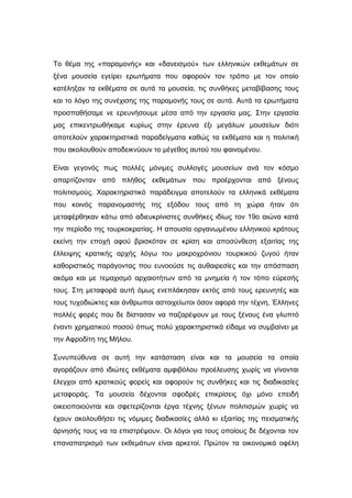 Το θέµα της «παραµονής» και «δανεισµού» των ελληνικών εκθεµάτων σε
ξένα µουσεία εγείρει ερωτήµατα που αφορούν τον τρόπο µε τον οποίο
κατέληξαν τα εκθέµατα σε αυτά τα µουσεία, τις συνθήκες µεταβίβασης τους
και το λόγο της συνέχισης της παραµονής τους σε αυτά. Αυτά τα ερωτήµατα
προσπαθήσαµε νε ερευνήσουµε µέσα από την εργασία µας. Στην εργασία
µας επικεντρωθήκαµε κυρίως στην έρευνα έξι µεγάλων µουσείων διότι
αποτελούν χαρακτηριστικά παραδείγµατα καθώς τα εκθέµατα και η πολιτική
που ακολουθούν αποδεικνύουν το µέγεθος αυτού του φαινοµένου.
Είναι γεγονός πως πολλές µόνιµες συλλογές µουσείων ανά τον κόσµο
απαρτίζονταν από πλήθος εκθεµάτων που προέρχονται από ξένους
πολιτισµούς. Χαρακτηριστικό παράδειγµα αποτελούν τα ελληνικά εκθέµατα
που κοινός παρανοµαστής της εξόδου τους από τη χώρα ήταν ότι
µεταφέρθηκαν κάτω από αδιευκρίνιστες συνθήκες ιδίως τον 19ο αιώνα κατά
την περίοδο της τουρκοκρατίας. Η απουσία οργανωµένου ελληνικού κράτους
εκείνη την εποχή αφού βρισκόταν σε κρίση και αποσύνθεση εξαιτίας της
έλλειψης κρατικής αρχής λόγω του µακροχρόνιου τουρκικού ζυγού ήταν
καθοριστικός παράγοντας που ευνοούσε τις αυθαιρεσίες και την απόσπαση
ακόµα και µε τεµαχισµό αρχαιοτήτων από τα µνηµεία ή τον τόπο εύρεσής
τους. Στη µεταφορά αυτή όµως ενεπλάκησαν εκτός από τους ερευνητές και
τους τυχοδιώκτες και άνθρωποι αστοιχείωτοι όσον αφορά την τέχνη, Έλληνες
πολλές φορές που δε δίστασαν να παζαρέψουν µε τους ξένους ένα γλυπτό
έναντι χρηµατικού ποσού όπως πολύ χαρακτηριστικά είδαµε να συµβαίνει µε
την Αφροδίτη της Μήλου.
Συνυπεύθυνα σε αυτή την κατάσταση είναι και τα µουσεία τα οποία
αγοράζουν από ιδιώτες εκθέµατα αµφιβόλου προέλευσης χωρίς να γίνονται
έλεγχοι από κρατικούς φορείς και αφορούν τις συνθήκες και τις διαδικασίες
µεταφοράς. Τα µουσεία δέχονται σφοδρές επικρίσεις όχι µόνο επειδή
οικειοποιούνται και σφετερίζονται έργα τέχνης ξένων πολιτισµών χωρίς να
έχουν ακολουθήσει τις νόµιµες διαδικασίες αλλά κι εξαιτίας της πεισµατικής
άρνησής τους να τα επιστρέψουν. Οι λόγοι για τους οποίους δε δέχονται τον
επαναπατρισµό των εκθεµάτων είναι αρκετοί. Πρώτον τα οικονοµικά οφέλη
 