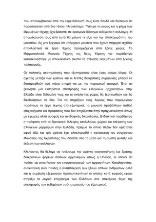 που απολαµβάνουν από την εκµετάλλευσή τους είναι πολλά και δύσκολα θα
παραιτούνταν από ένα τέτοιο πλεονέκτηµα. Ύστερα το κύρος και η φήµη των
ιδρυµάτων τέχνης έχει βασιστεί σε ορισµένα διάσηµα εκθέµατα ή συλλογές. Η
αποµάκρυνση τους από αυτά θα µείωνε τν αξία και την επισκεψιµότητα του
µουσείου. Ας µην ξεχνάµε ότι υπάρχουν µουσεία που έχουν στηριχτεί σχεδόν
αποκλειστικά σε έργα τέχνης προερχόµενα από ξένες χώρες. Το
Μητροπολιτικό Μουσείο Τέχνης της Νέας Υόρκης για παράδειγµα
κατασκευάστηκε µε αποκλειστικό σκοπό τη στέγαση εκθεµάτων από ξένους
πολιτισµούς.
Οι πολιτικές σκοπιµότητες που εξυπηρετούν είναι ένας ακόµα λόγος. Οι
σχέσεις µεταξύ των κρατών και οι λεπτές διακρατικές συµφωνίες µπορεί να
διαταραχθούν ανά πάσα στιγµή και µε την παραµικρή αφορµή. Έτσι αν
ξεκινήσει µια εκστρατεία επιστροφής των ελληνικών αρχαιοτήτων στην
Ελλάδα είναι δεδοµένο πως και οι υπόλοιπες χώρες θα ξεσηκωθούν και θα
διεκδικήσουν το ίδιο. Για να στηρίξουν τους λόγους που παραµένουν
παράνοµα τα έργα τέχνης στο εξωτερικό, τα µουσεία προβάλλουν σαθρά
επιχειρήµατα και προφάσεις που δεν στηρίζονται στην πραγµατικότητα όπως
µη έγκυρες αλλά ασαφείς και ανεδαφικές δικαιολογίες. Ενδεικτικό παράδειγµα
η πρόφαση από το Βρετανικό έλλειψης κατάλληλου χώρου και στέγασης των
Ελγινείων µαρµάρων στην Ελλάδα, πράγµα το οποίο πλέον δεν υφίσταται
αφού εδώ και τρία χρόνια έχει ολοκληρωθεί η κατασκευή του σύγχρονου
Μουσείου της Ακρόπολης που διαθέτει όλα τα µέσα για τη σωστή φύλαξη και
έκθεση των συλλογών.
Κλείνοντας θα θέλαµε να τονίσουµε την ανάγκη κινητοποίησης και δράσης
διακρατικών φορέων διεθνών οργανισµών όπως η Unesco, οι οποίοι θα
πρέπει να απαιτήσουν τον επαναπατρισµό των αρχαιοτήτων. Καταλήγοντας,
συγκινητική είναι πολλές η ανταπόκριση των ξένων απλών ανθρώπων αλλά
και η συµβολή εξεχουσών προσωπικοτήτων οι οποίες κατά καιρούς έχουν
στηρίξει το λογικό επιχείρηµα των Ελλήνων στο επικείµενο θέµα της
επιστροφής των εκθεµάτων από τα µουσεία του εξωτερικού.
 