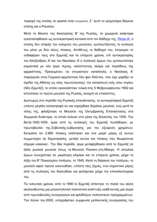 περιοχή της οποίας τα κρασιά είναι ονομαστά. Σ΄ αυτό το ερημητήριο διέμεινε
επίσης και ο Ρουσσώ.
Μετά το θάνατο της Αικατερίνης Β' της Ρωσίας, τα χειμερινά ανάκτορα
εγκαταλείφθηκαν ως αυτοκρατορική κατοικία από τον διάδοχο της, Πέτρο Α', ο
οποίος δεν στήριξε την ενίσχυση του μουσείου, εμπλουτίζοντας τη συλλογή
του μόνο με δύο νέους πίνακες. Αντιθέτως, οι διάδοχοί του, έστρεψαν το
ενδιαφέρον τους στο Ερμιτάζ και τα επόμενα χρόνια, επί αυτοκρατορίας
του Αλεξάνδρου Α' και του Νικολάου Α' η συλλογή έργων του εμπλουτίστηκε
σημαντικά με νέα έργα τέχνης, καλύπτοντας ακόμα και περιόδους της
αρχαιότητας. Προκειμένου να στεγαστούν κατάλληλα, ο Νικόλαος Α'
παρήγγειλε στον Γερμανό αρχιτέκτονα Λέο φον Κλέντσε, που είχε χαράξει το
σχέδιο της Αθήνας ως νέας πρωτεύουσας), την κατασκευή ενός νέου κτιρίου
(Νέο Ερμιτάζ), το οποίο εγκαινιάστηκε τελικά στις 5 Φεβρουαρίουτου 1852 και
αποτέλεσε το πρώτο μουσείο της Ρωσίας, ανοιχτό σε επισκέπτες.
Δυστυχώς στη περίοδο της Ρωσικής επανάστασης, το αυτοκρατορικό Ερμιτάζ
υπέστη μεγάλη καταστροφή αν και κηρύχθηκε δημόσιο μουσείο, ενώ μετά το
τέλος της, φιλοξένησε το Μουσείο της Οκτωβριανής Επανάστασης στα
Χειμερινά Ανάκτορα, το οποίο έκλεισε στα μέσα της δεκαετίας του 1930. Την
διετία 1932-1934, έργα από τις συλλογές του Ερμιτάζ πωλήθηκαν, με
πρωτοβουλία της Σοβιετικής κυβέρνησης για την εξεύρεση χρημάτων.
Εκτιμάται ότι 2.880 πίνακες κλάπηκαν και ένα μικρό μέρος εξ αυτών
συμμετείχαν σε δημοπρασίες, μεταξύ αυτών και πίνακες που θεωρούνται
σήμερα κλασικοί . Την ίδια περίοδο, έργα μεταφέρθηκαν από το Ερμιτάζ σε
άλλα ρωσικά μουσεία όπως το Μουσείο Πούσκιν στη Μόσχα. Η απώλεια
έργων συνεχίστηκε σε μικρότερη κλίμακα και τα επόμενα χρόνια, μέχρι τη
λήξη του Β' Παγκοσμίου πολέμου, το 1945. Κατά τη διάρκεια του πολέμου, το
μουσείο αφού πρώτα εκκενώθηκε, υπέστη νέες ζημιές, ενώ σημαντικό μέρος
από τις συλλογές του διασώθηκε και φυλάχτηκε μέχρι την επαναλειτουργία
του.
Τα τελευταία χρόνια, από το 1990 το Ερμιτάζ απέκτησε τη παλιά του αίγλη
ακολουθώντας μια μητροπολιτική πολιτιστική ανάπτυξη υιοθετώντας μία σειρά
από πρωτοβουλίες συνεργασιών και φιλόδοξων πολιτιστικών προγραμμάτων.
Τον Ιούνιο του 2000, υπογράφτηκε συμφωνία μελλοντικής συνεργασίας του
 