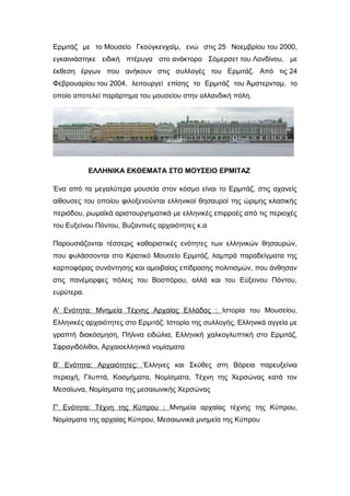 Ερμιτάζ με το Μουσείο Γκούγκενχαϊμ, ενώ στις 25 Νοεμβρίου του 2000,
εγκαινιάστηκε ειδική πτέρυγα στο ανάκτορο Σόμερσετ του Λονδίνου, με
έκθεση έργων που ανήκουν στις συλλογές του Ερμιτάζ. Από τις 24
Φεβρουαρίου του 2004, λειτουργεί επίσης το Ερμιτάζ του Άμστερνταμ, το
οποίο αποτελεί παράρτημα του μουσείου στην ολλανδική πόλη.
ΕΛΛΗΝΙΚΑ ΕΚΘΕΜΑΤΑ ΣΤΟ ΜΟΥΣΕΙΟ ΕΡΜΙΤΑΖ
Ένα από τα μεγαλύτερα μουσεία στον κόσμο είναι το Ερμιτάζ, στις αχανείς
αίθουσες του οποίου φιλοξενούνται ελληνικοί θησαυροί της ώριμης κλασικής
περιόδου, ρωμαϊκά αριστουργηματικά με ελληνικές επιρροές από τις περιοχές
του Ευξείνου Πόντου, Βυζαντινές αρχαιότητες κ.α
Παρουσιάζονται τέσσερις καθοριστικές ενότητες των ελληνικών θησαυρών,
που φυλάσσονται στο Κρατικό Μουσείο Ερμιτάζ, λαμπρά παραδείγματα της
καρποφόρας συνάντησης και αμοιβαίας επίδρασης πολιτισμών, που άνθησαν
στις πανέμορφες πόλεις του Βοσπόρου, αλλά και του Εύξεινου Πόντου,
ευρύτερα.
Α' Ενότητα: Μνημεία Τέχνης Αρχαίας Ελλάδας : Ιστορία του Μουσείου,
Ελληνικές αρχαιότητες στο Ερμιτάζ: Ιστορία της συλλογής, Ελληνικά αγγεία με
γραπτή διακόσμηση, Πήλινα ειδώλια, Ελληνική χαλκογλυπτική στο Ερμιτάζ,
Σφραγιδόλιθοι, Αρχαιοελληνικά νομίσματα
Β’ Ενότητα: Αρχαιότητες: Έλληνες και Σκύθες στη Βόρεια παρευξείνια
περιοχή, Γλυπτά, Κοσμήματα, Νομίσματα, Τέχνη της Χερσώνας κατά τον
Μεσαίωνα, Νομίσματα της μεσαιωνικής Χερσώνας
Γ' Ενότητα: Τέχνη της Κύπρου : Μνημεία αρχαίας τέχνης της Κύπρου,
Νομίσματα της αρχαίας Κύπρου, Μεσαιωνικά μνημεία της Κύπρου
 