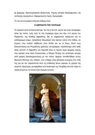 Δ' Ενότητα: Αριστουργήματα Βυζαντινής Τέχνης Ιστορία διαμόρφωσης της
συλλογής νομισμάτων ,Εφαρμοσμένη τέχνη, Αγιογραφία,
Το πιο εντυπωσιακό ελληνικό έκθεμα είναι:
Η ΑΦΡΟΔΙΤΗ ΤΗΣ ΤΑΥΡΙΔΑΣ
Το άγαλμα αυτό κατασκευάστηκε τον 3ο ή 2οπ.Χ. αιώνα και είναι αντίγραφο,
αλλά όχι πιστό, ενός από τα πιο περίφημα έργα του 4ου π.Χ αιώνα του
Πραξιτέλη, της Κνιδίας Αφροδίτης. Με το εκφραστικό πρόσωπο και το
καλλίγραμμο κορμί, προκάλεσε θαυμασμό που έφτανε ενίοτε στο πάθος, σε
σημείο, που πολλοί ταξίδευαν στην Κνίδο για να τη δουν. Κατά τους
Ελληνιστικούς και ΡωμαΪκούς χρόνους, αντιγράφηκε περισσότερο από κάθε
άλλο γλυπτό. Η Αφροδίτη του Ερμιτάζ είναι το πρώτο έργο αρχαίας τέχνης
που έφτασε στην Αγία Πετρούπολη, ο Μέγας Πέτρος την απέκτησε ύστερα
από μακρές διαπραγματεύσεις με τον πάπα. Αρχικά, τοποθετήθηκε στους
θερινούς Κήπους του τσάρου, ενώ υπήρχε ένας φύλακας συνεχώς στο πλάι
της για να την προστατεύει από τις επιθέσεις όσων έκριναν τη γύμνια της
απρεπή. Αργότερα, μεταφέρθηκε στο Ανάκτορο της Ταυρίδας και έτσι πήρε το
προσωνύμιο με το οποίο είναι σήμερα γνωστή.
 