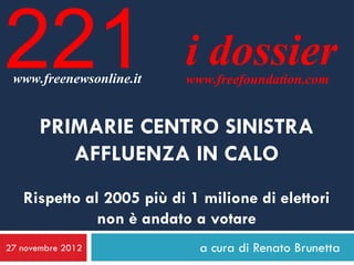 221
 www.freenewsonline.it
                          i dossier
                          www.freefoundation.com


       PRIMARIE CENTRO SINISTRA
          AFFLUENZA IN CALO
   Rispetto al 2005 più di 1 milione di elettori
              non è andato a votare
27 novembre 2012            a cura di Renato Brunetta
 