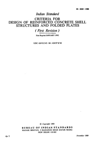I!3:2210-1988
Indian St&mhrd
CRITERIA FOR
DESIGN OF REINFORCED CONCRETE SHELL
STRUCTURES AND FOLDED PLATES
( First Revision)
First Reprint JANUARY 1992
-UDC 624’012’45 - 04 : 624’07’4/‘42
BUREAU OF INDIAN STANDARDS
MANAK BHAVAN, 9 BAHADUR SHAH ZAFAR MARG
NEW DELHI 110 002
Gr 7 November 1989
( Reaffirmed 1998 )
 