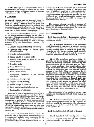 7.2.2.1 The angle of inclination of the plates to
horizontal shall be limited to about 40 for in-situ
construction in order to facilitate placing of concrete
without the use of the backforms.
8. ANALYSIS
8.0 General - Shells may be analyzed either by
linear elastic analysis based on theory of elasticity or
yield line theory. Methods based on yield line
theory for shells are still the subject of research and
experimentation and, therefore, for the present, it
is recommended that they may be used along with
model tests to check the load carrying capacity.
The finite element method has become a practi-
cal and popular method of analysis for all types of
structures. Many common and important features
of shell and folded plate structures that cannot be
considered by classical methods can now be analyzed
satisfactorily by the finite element method. For
example :
4
b)
4
4
e)
f)
d
h)
3
W
ml
d
PI
9)
r)
Complex support or boundary conditions;
Openings large enough to disturb global
stress distribution;
Irregular surface geometry;
Highly variable or localized loads;
Tapering folded plates or boxes or silo and
bunker bottoms;
Branching shells;
Large deformations;
Heavy and eccentric stiffners;
Thermoelastic strains;
Elastoplastic, viscoelastic
behaviour;
Material non-homogeneity;
Irregular surface geometry;
or any inelastic
Sudden changes in curvature;
Shells under dynamic wind action; and
Possible effect of settlement.
When one or more of these complexities occur in
shell structures, it is advisable to use finite element
method, at least for a final acceptance of the design.
Even normal shell structures of spans larger than
30 m should be analyzed by finite element method
if it is expected that there would be serious and
significant structural participation in the shell be-
haviour by the supporting units, such as, edge and
intermediate beams, stiffners, and or intermediate
traverses ( specially flexible traverses ) cable supports,
columns, etc.
For many shells, finite strip method ( FSM) ( a
particular form of finite element method ) of analysis
is easier to apply and also more economical to use
than the finite element method. All types of
prismatic folded plates and cylindrical shells can be
IS : 2210 - 1988
handled by FSM since these shells can be discretized
into long strip elements. Shells of revolution can
also be efficiently analyzed by this method, after
discretization of such shells into finite ring elements.
Since FSM can be used even when the loads are not
uniform, it may be advisable to use the method even
for simple shells that are amenable to analysis by
common classical methods.
The common classical methods of analysis of
shells are mentioned in the following clauses for
use for the analysis of common types of shells that
are without any of the complexities.
8.1 Cylindrical Shells
8.1.1 Analytical Methodr - The analytical methods
consist of two parts, membrane analysis and edge
disturbance analysis.
8.1.1.1 Membrane analysis - In the membrane
analysis, the shell is regarded as a perfectly flexible
membrane which is infinite in extent and is assumed
to carry loads by means of forces in its plane only.
This analysis gives the two normal stress resultants
Nx and NY in the longitudinal and the transverse
directions and the shear stress resultant Nxv.
8.1.1.2 Edge disturbance analysis - Shells, in
practice, are always limited by finite boundaries
where the boundary conditions demanded by the
membrane theory are not obtained with the result
that a pure membrane state would seldom exist.
Edge disturbances emanate from the boundaries,
altering the membrane state and causing bending
stresses in the shell. These are accounted for bye,
carrying out the edge disturbance analysis. Usually
edge disturbance analysis is confined to disturbance
emanating from straight edge as any disturbance
emanating from curved edges is damped quite fast.
Even in the case of disturbance from straight edges,
the bending stresses would get damped out more
rapidly in shells having chord width larger than the
span and would seldom travel beyond the crown,
with the result that the effect of the further edge
may be ignored without appreciable error.
The superposition of the membrane and the edge
disturbance stresses gives the final stress pattern in
the shell.
8.1.1.3 Tables for the analysis of circular cylin-
drical shells - Simplifications in the analysis -of
shells are possible by systematizing the calculations 4
making use of tables compiled for this purpose
(see Appendix B ).
8.1.2 Applicability of the Methods of Analysis
8.1.2.1 Cylindrical shells with k ratio less than
rr shall be analyzed using any of the accepted
analytical methods (see Appendix B ).
9
 