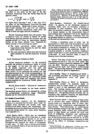IS : 2210- 1988
In such shells, if P exceeds 10 and K exceeds 0’15,
the effect at any point on the shell of the dis-
turbances emanating from the farther edge may be
ignored, where
P-8
12 -’ R" w’ R’
L- d’
and K = -
L” P’
For shells with P less than 7 and K less than 0’12,
the effect of the disturbances from both the edges
shall be considered. Shells with P values between 7
and 10 and K between 0’12 and 0’15 are relatively
infrequent. However, should such cases arise, the
effects of both the edges shall be considered.
8.1.2.2 Cylindrical shells with L/R greater than
or equal to n may be treated as beams of curved
cross section spanning between the traverses and the
analysis carried out using an approximate method
known as the beam method (see Appendix B)
which consists of the following two parts:
a) The beam calculation which gives the
longitudinal stress resultant N, and the shear
stress resultant NXY,and
b) The arch calculation which gives the transverse
stress resultant NY and the transverse moment
MY.
8.1.3 Continuous Cylindrical Shells
8.1.3.1 Analytical methods - In the analytical
methods, the problem of continuous shells is solved
in two stages. In the first, the shell is assumed
to be ‘simply supported over one span and
all the stress resultants worked out. In the second
stage, correcg;ns for continuity are worked out and
are superimposed on the values corresponding to the
simply supported span. Long cylindrical shells can
be analyzed by approximating the cylindrical profile
by a folded plate shape and applying well known
analysis methods for continuous folded plates (see
Appendix B).
8.1.3.2 Beam method - Solution of continuous
shell with -$ 2 ?r is simpler by the beam method.
The bending moment factors are obtained by solving
the corresponding continuous beam. Thereafter,
analysis can be continued as in 8.1.2.2.
8.2 Donhly-Curved SheIIs
8.2.1 Membrane Analysis - In the membrane
analysis, it is assumed that the shell carry loads by
in-plane stress resultants and usually only deep
doubly-curved shells behave like membranes. The
governing equations for membrane analysis of doubly-
curved are usually solved by using stress functions
( see Appendix C ).
8.2.2 Shallow Shells - Shells may be considered
shallow if the rise to span ratio is less than or equal
to l/5 and p2 and q’ may be ignored in all the ex-
pressions. The shorter side shall be considered as
the span for this purpose for shells of rectangular
g*ound plan. A shell with a circular ground plan
may beconsidered shallow if the rise does not exceed
l/5 of the diameter.
NATE- Based on the same consideration of ignoring
p’. q’ and P q being very small, it is sometimes suggested
that the shells may be treated as shallow if the surface
is such that the values ofp and q do not exceed l/8 at
any point on it. However, in normal cases, for practical
purposes, higher values ofp and q up to half may be
considered as shallow provided the span to rise ratio does
not exceed 5.
8.2.3 Boundary Conditions for Doubly-Curved
Shells - In general, in the membrane analysis of
synclastic shells, only one boundary condition is
admissible on each boundary. For an anticlastic
shell, the boundary conditions have to be specified
in a special manner as the characteristic lines of
such surfaces play a significant role in the membrane
theory. The type of boundary conditions that can
be specified depend on whether or not the boundaries
of the shell are characteristic lines.
Further, a membrane state of stress can be
maintained in a shell only if the boundaries are such
that the reactions exerted by the boundary members
on the shells correspond to stresses in the shell at
the boundaries given by the membrane theory. It
is seldom possible to provide boundary conditions
which would lead to a pure membrane state of stress
in the shell. In most practical cases, a resort to
bending theory becomes necessary.
8.2.3.1 Only deep doubly-curved shells behave
like membranes and it is only for such shells that
a membrane analysis is generally adequate for design
(see also 8.0). Bending analysis is necessary for
all singly-curved shells and shallow doubly-curved
shells. The governing equation for bending analysis
of shallow shells are given in AppendixC.
8.2.4 Bending Theory of Doubly-Curved Shells -
The governing equations for bending analysis of
shallow doubly-curved shells are
Appendix C.
given in
8.2.5 Bending ?heory of Shells of Revolution,
Symmetrically Loaded - In synclastic shells of
revolution, such as, domes which are symmetrically
loaded, a more or less membrane state of stress
exists. The bending stresses are confined to a very
narrow strip close to edge members and get rapidly
damped out. The bending stresses in domes can be
calculated with sufficient accuracy by approximate
methods like Geckler’s approximation.
0.2.6 Funicular Shells - The shapes of these shells
are so choosen that, under uniformly distributed
vertical loads, in a membrane state of stress, they
develop only pure compression unaccompanied by
shear stresses. Thus theoretically no reinforcement
will be necessary except in the edge members. Small
precast funicular shells without any reinforcement
except in edge beams are suitable for roofs and
floors of residential, industrial, and institutional
buildings (see IS : 6332’1984* ). For roofs of larger
size, in situ construction may be resorted to; in such
shells, provision of reinforcement is necessary to take
care of the effects of shrinkage, temperature and
bending.
*Code of practice for construction of floors and roofs
using precast doubly-curved shell units (fist revision ).
10
 