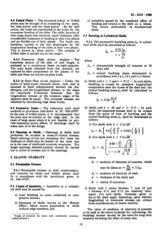 8.4 Folded Plates - The structural action of folded
plates may be thought of as consisting of two parts.
the ‘slab action’ and the ‘plate action’. By the slab
action, the loads are transmitted to the joints by the
transverse bending of the slabs. The slabs, because of
their large depth and relatively small thickness, offer
considerable resistance to bending in their own planes
and are flexible out of their planes. The loads are,
therefore, carried to the end diaphragms by the
longitudinal bending of the slabs in their own planes.
This is known as ‘plate action’. The analysis of
folded slabs is carried out in two stages.
83.1 Transverse Slabs Action Analysis - The
transverse section of the slab, of unit length, is
analyzed as a continuous beam on rigid supports.
The joint loads obtained from this analysis are
replaced by their components in the planes of the
slabs and these are known as plate loads.
8.3.2 In Plane Plate Action Analysis - Under the
action of ‘plate loads’ obtained above, each slab is
assumed to bend independently between the dia-
phragms, and the longitudinal stresses at the edges
are calculated. Continuity demands that the
longitudinal stresses at the common edges of the
adjacent slabs be equal. The corrected stresses are
obtained by introducing edge shear forces.
8.4 Expansion Joints - The expansion joint shall
conform to provisions laid down in IS : 456-1978*.
In the case of folded plates, it is recommended that
the joint may be located in the ridge slab. In the
cases of large spans where it is not feasible to pro-
vide expansion joints, effects of shrinkage shall be
taken care of in the design.
8.5 Openings in Shells - Openings in shells shall
preferably be avoided in zones of critical stresses.
Small openings of size not exceeding five times the
thickness in shells may be treated in the same way
as in the case of reinforced concrete structures. For
larger openings, detailed analysis should be carried
out to arrive at stresses due to the openings.
9. ELASTIC STABILITY
9.1 Permissible Stresses
9.1.1 Permissible stresses in steel reinforcement,
and concrete for shells and folded plates shall
be in accordance with the provisions given in
1s : 456-1978*.
9.2 Causes of Instability - Instability in a cylindri-
cal shell may be caused by:
a) local buckling in zones submitted to com-
pressive stresses;
b) flattening of shells, known as the ‘Brazier
Effect’, which occurs particularly in shells
without edge members; and
*Code of practice for plain and reinforced concrete
(third revision ).
4
IS : 2210 - 1988
instability caused by the combined effect of
bending and torsion in the shell as a whole.
This occurs particularly in asymmetrical
shells.
9.3 Buckling in Cylindrical Shells
9.3.1 The permissible buckling stress fatin cylind-
rical shells shall be calculated as follows:
f ac =
0’25 .fck
where
fck =
fcr=
a>
b)
4
characteristic strength of concrete at 28
days; and
critical buckling stress determined in
accordance with ( a ), ( b ) and ( c ) below:
Shells with P < 7 and K < O’I2 - In such shells,
buckling is caused by excessive longitudinal
compression near the crown of the shell and the
critical buckling stress fcrshall be calculated as
follows:
fcr = 0.20%
Shells with P > IO and K > 0’15 - In such
shells, the transverse stresses tend to be critical
from the point of view of buckling and the
critical buckling stress fcrshall be determined as
follows:
1) For shells with L < 2’3qdF
fcr = EC [ 3’4 (+ )’ + 0’025 ( +) ]
2) For shells with L > 2’31/dy
fcrzz
EC
.- --
0’89 +
J$
l- 1’18 d$
J
where
EC = modulus of elasticity of concrete, which
may be taken as = 2 x 3fck;
E, = modulus of elasticity of steel;
d = thickness of the shell; and
R = radius of curvature.
Shells with P values between 7 and 10 and
K between 0’12 and 0’15 are relatively infre-
quent. For such shells, formulae given in
(a) or (b) shall apply depending upon whether
longitudinal or transverse stresses are critical
from Considerations of elastic stability.
The value of modulus of elasticity of concrete
to be used in the above formulae for calculating the
buckling stresses should be the value for long term
modulus including the effect of creep also.
11
 