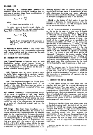 IS : 2210 - 1988
9.4 Buckling in Doubly-Carved Shells - For
spherical shells, the permissible buckling load per
unit area of surface, P,,,,, from considerations of
elastic stability, is given by:
where
ECd and R are as defined in 3.1.
For other types of doubly-curved shells, the
permissible buckling load per unit area of surface,
Ppermshall be calculated from the formula:
P
Ecda
wm= “‘R,R,
where
R, and R, are principal radii of curvature at
any point, and EC and d are as defined
in 3.1.
9.5 Bwkhg in Folded Plates - The folded plate
may be replaced by the corresponding cylindrical
shell where possible and the appropriate formula
used to check for elastic stability.
10. DESIGN OF TRAVERSES
10.1 Types of Traverses - Traverses may be solid
diaphragms, arches, portal frames, trusses or
bowstring girders. For shells with large chord widths,
it is advantageous to have trusses in the form of
arches, trusses or bowsting girder.
10.1.1 Traverses may be placed below or above
the shells. Where a clear soffit is required, specially
to facilitate the use of movable formwork, they may
be in the form of upstand ribs.
10.1.2 The simplest diaphragms for folded plates
are rectangular beams with depth equal to the
height of the plate. The diaphragms are subject to
the action of the plate loads on one-half of the span
of the folded plate.
10.2 Load on Traverses - Traverses shall be design-
ed to carry, in addition to their own weight,
reactions transferred from the shell in the form of
shear forces, and the loads directly acting on them.
For preliminary trial designs, however, the total load
on half the span of the structure may be considered
as a uniformly distributed vertical load on the
diaphragm.
10.3 Design - The shear forces transferred on to
the end frames from the shell shall be resolved into
vertical and horizontal components and the analysis
made by the usual methods. Owing to the monoli-
thic connection between the traverse and the shell,
the latter participates in the bending action of the
traverse. The effective width of a cylindrical shell
that acts aL1lg with the traverse may he assumed
as G’X! *./m to 0’76 1/a, on either side in the case
of intermediate traverses and on one side in the case
of end ones; the higher value being applicable to au
infinitely rigid rib that can prevent the shell from
rotating and the lower value to a flexible rib. Where
solid diaphragm traverses are used, adequate
reinforcement to distribute shrinkage cracking shall
be provided throughout the area of the traverses.
10.3.1 In the design of tied arches, it may be
necessary to determine the elastic extension of the tie
member due to tension and the consequent effect
on the horizontal thrust on the arch.
10.3.2 The bottom member of a bowstring girder,
or the tie in the case of a tied arch, is usually
subjected to heavy tension. Welding or the provision
of threaded sleeve couplings (see 25.252 of
IS : 456-1978* ) or laps may be used for joints in the
reinforcement rods. Where lapping is done, the
length of the overlap shall be as specified in the
relevant clause of IS : 456-1978* and the composite
tension shall be restricted to 0’1 fck, where&k is the
characteristics cube strength of concrete at 28 days.
Where the composite tension exceeds 0’1 fck,the
entire length of the lap shall be bound by a helical
binder of 6 mm’ diameter at a pitch not exceeding
75 mm. The joints in the bars shall always be
staggered. Prestressing the tension member offers
a simple and satisfactory solution. The detailing of
inclined or vertical members of trusses or bowstring
girders and suspenders of tied arches should be done
with great care. The reinforcements in the tie of
tied-arches shall be securely anchored at their ends.
10.4 The traverses may be hinged to the columns,
except where the traverses and columns are designed
as one unit, such as in a portal frame. Provision
shall be made in the design of columns to allow for
the expansion or contraction of traverses due to
temperature changes.
11. DESIGN OF EDGE BEAMS
11.1 Edge beams stiffen the shell edges and act
together with the shell in carrying the load of the
supporting system. They can either be vertical or
horizontal. Vertical beams are usually employed in
long cylindrical shells wherein the cylindrical action
is predominant. Horizontal beams are employed in
short cylindrical shells where transverse arch action
is predominant. It is preferable to completely isolate
the structural system of the shell structure without
adding any other structure to it.
In most of the shell forms, edge beams form part
of the shell structure itself. An analysis of the shell
structure is carried out along with the edge beam.
Analysis and design of edge beams should ensure
compatibility of boundary conditions at the shell
edge. Analysis should take into account the
eccentricities, if any, between the central line of the
shell and the edge beam. Analysis should also take
into account the type of edge beam, interior or
exterior, as well as supporting arrangement of the
edge beam.
‘Code of practice for plain and reinforced concrete
( third revision ).
12
 