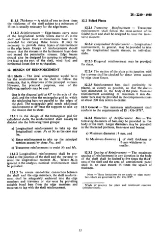 IS:2210-1988
11.1.1 Thickness - A width of two to three times
the thickness of the shell subject to a minimum of
15 cm is usually necessary for the edge beams.
11.1.2 Reinforcements - Edge beams carry most
of the longitudinal tensile forces due to NX in the
shell and hence main reinforcements have to be
provided for carrying these forces, It may be
necessary to provide many layers of reinforcement
in the edge beam. Design of reinforcements should
ensure that the stresses in the farthermost layer does
not exceed the permissible stresses. Edge beams
should also be designed for carrying its self-weight,
live load on the part of the shell, wind load and
horizontal forces due to earthquakes.
12. DESIGN OF REINFORCEMENT
12.1 Shells - The ideal arrangement would be to
lay the reinforcement in the shell to follow the
isostatics, that is, directions of the principal stresses.
However, for practical purposes, one of the
following methods may be used:
One is the diagonal grid at 45” to the &is c+f the
shell, and the other the rectangular grid in which
the reinforcing bars run parallel to the edges of
the shell. The rectangular grid needs additional
reinforcement at 45’ near the supports to take up
the tension due to shear.
12.1.1 In the design of the rectangular grid for
cylindrical shells, the reinforcement shall usually be
divided into the following three groups:
a) Longitudinal reinforcement to take up the
longitudinal stress Nx or Ny as the case may
be,
b) Shear reinforcement to take up the principal
tension caused by shear Nxy, and
c) Transverse reinforcement to resist NY and My.
12.1.2 Longitudinal reinforcement shall be pro-
vided at the junction of the shell and the traverse to
resist the longitudinal moment M, . Where MXis
ignored in the analysis, nominal reinforcement shall
be provided.
12.1.3 To ensure monolithic connection between
the shell and the edge members, the shell reinforce-
ment shall be adequately anchored into the edge
members and traverses or vice versa by providing
suitable bond bars from the edge members and
traverses to lap with the shell reinforcement.
12.2 Folded Plates
12.2.1 Transverse Reinforcement - Transverse
reinforcement shall follow the cross section of the
folded plate and shall be designed to resist the trans-
verse moment.
12.2.2 Longitudinal Reinforcement - Longitudinal
reinforcement, in general. may be provided to take
up the longitudinal tensile stresses, in individual
slabs.
12.2.3 Diagonal reinforcement may be provided
for shear.
12.2.4 The section of the plate at its junction with
the traverse shall be checked for shear stress caused
by edge shear forces.
12.2.5 Reinforcement bars shall preferably be
placed, as closely as possible, so that the steel is
well distributed in the body of the plate. Nominal
reinforcement consisting of minimum 8 mm dia-
meter bars may be provided in the compression zones
at about 200 mm centre-to-centre.
12.3 General - The minimum reinforcement shall
conform to the requirements of IS : 456-1978*.
12.3.1 Diameters of Reinforcement Bars - The
following diameters of bars may be provided in the
body of the shell. Larger diameters may be provided
in the thickened portions, transverse and beams:
a) Minimum diameter : 8 mm, and
b) Maximum diameter : 4 of shell thickness or
16 mm whichever is
smaller.
12.3.2 Spacing of Reinforcement - The maximum
spacing of reinforcement in any direction in the body
of the shell shall be limited to five times the thick-
ness of the shell and the area of unreinforced panel
shall in no case exceed 15 times the square of
thickness.
NOTE- These limitations do not apply to edge mem-
bers which are governed by IS : 456-1978+.
*Code of practice for plain and reinforced concrete
( r/rid revision ).
13
 