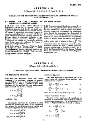 El.
IS : 2210 - 1988
APPENDIX B
( Clauses 8.1.1.3, 8.1.2.1, 8.1.2.2 and 8.1.3.1 )
TABLES AND THE METHODS OF- ANALYSIS OF CIRCULAR CYLINDRICAL SHELLS
AND FOLDED PLATES
TABLES FOR THE ANALYSIS OF
CIRCULAR CYLINDRICAL SHELLS
El.1 Tables given in the ASCE Manual of
Engineering Practice No. 31 entitled ‘Design of
Cylindrical Concrete Shell Roofs’ are based on a
rigorous analytical method and are accurate enough
for design of shells of all proportions. However, as
values corresponding only to two ratios of R/d are
given, interpolation involved for ratios does not give
accurate results. A subsequent publication by the
Portland Cement Association, Chicago, entitled
‘Coefficients for Design of Cylindrical Concrete
Shell Roofs’, gives the coefficients for 4 values of
R/d making interpolation easier. _
B-l.2 Tables given in ‘Circular Cylindrical Shells’
by Rudiger and Urban ( Published by E.G. Teubner
Verlagsgesellachaft, Leipzig, 1955 ) are based on the
Donnel-Barman-Jenkins Method. These are parfi-
cularly accurate for shells with* <a.
B-2. BEAM METHOD
B-2.1 This method,.due to Lundgren, consists of two
parts. In the first, known as the ‘beam calculation’,
the shell is treated as a beam of curved cross section
spanning between the traverses and the longitudinal
stress Tx and the shear stress S are determined. In
the second, known as the ‘arch calculation’, a unit
length of the shell is treated as an arch subject to the
action of applied loads and specific shear which is
defined as the rate of change of shear or F. This
calculation yields the transverse stress T ‘and the
transverse moment My. For a detailed treatment,
referenoe may be made to ‘Cylindrical Shells’ Vol I,
by H. Lundgren published by the Danish Technical
Press, the Institution of Danish Civil Engineers,
Copenhagen, 1949.
APPENDIX C
( Clauses 8.2.1, 8.2.3.1 and 8.2.4 )
GOVERNING EQUATIONS FOR ANALYSIS OF DOUBLY-CURVED SHELLS
C-l. MEMBRANE ANALYSIS Equilibrium Equations
C-l.1 Real and Projected Forces ml Stress
Resultant - For membrane analysis of doubly-
curved shells, it is usual to deal with projected stress
resultants Nxp, NY,,and NxYp instead of real stress
resultants Nx, NY and Nxy. The real and projected
stress resultants are related as follows:
Nx =Nx,&$
NY=NYP
Jl+qa
I+pz
and NW=NWp
Similarly, the real forces WX, WYand WZcm shell
per unit area on its surface with x, y and z-directions
are replaced by the fictitious forces x, y and z and
the relationships between them are as follows:
The three equations of equilibrium can now be
written using the projected stress resultants and
fictitious forces as follows:
_ + a&,aNx,
ax ay+x -0
aNyp+aNxyp+y ,=o
a, a,
and r Nxp+2s Nxvp-i-tNyp = px i- qY-Z
Analysis Using Stress Function
Analysis of the equations of equilibrium is
simplified by using a stress function + which reduces
the three equations to one. The stress function @ is
related to the projected stress resultants as follows:
x = Wx dl+p*+qa
wy 2/l +p+qsY =
and 2 = w, 41 +p’+q2
aw
NYP =3 -
I
YBY
- a20
and Nxvp = -
ax.ay
15
(4)
 