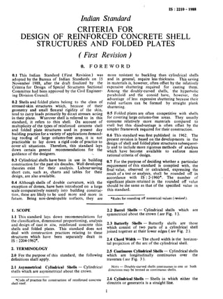 .I
IS :2210 - 1988
Indian Standard
CRITERIA FOR
DESIGN OF REINFORCED CONCRETE SHELL
STRUCTURES AND FOLDED PLATES
(First Revision )
0. FOREWORD
0.1 This Indian Standard ( First Revision) was
adopted by the Bureau of Indian Standards on I5
November 1988, after the draft finalized by the
Criteria for Design of Special Structures Sectional
Committee had been approved by the Civil Engineer-
ing Division Council.
0.2 Shells and folded plates belong to the class of
stressed-skin structures which, because of their
geometry and small flexural rigidity of the skin,
tend to carry loads primarily by direct stresses acting
in their plane. Wherever shell is referred to in this
standar$ it refers to thin shell. On account of
multiphclty of the types of reinforced concrete shell
and folded plate structures used in present day
building practice for a variety of applications demand-
ing roofing of large column-free area, it is not
practicable to lay down a rigid code of practice to
cover all situations. Therefore, this standard lays
down certain general recommendations for the
guidance of the designers. .*
0.3 Cylindrical shells have been in use in building
construction for the past six decades. Well developed
theories exist for their analysis. Labour-saving
short cuts, such as, charts and tables for their
design, are also available.
0.4 Although shells of double curvature, with the
exception of domes, have been introduced on a large
scale comparatively recently into building construc-
tion, these are likely to be used more and more in
future. Being non-developable surfaces, they are
more resistant to buckling than cylindrical sheTls
and in general, require less thickness. This saving
in materials is, however, often offset by the datively
expensive shuttering required for casting them.
Among the doubly-curved shells, ’ the hyperbolic
paraboloid and the conoid have, however, the
advantage of less expensive shuttering because their
ruled surfaces can be formed by straight plank
shuttering.
0.5 Folded plates are often competitive with shells
for covering large column-free areas. They usually
consume relatively more materials compared to
shell but this disadvantage is often offset by the
simpler framework required for their construction.
0.6 This standard was first published. in 1962. The
present revision is based on the developments in the
design of shell and folded plate structures subsequent-
ly and to include more rigorous methods of analysis
which have become available to enforce more
rational criteria of design.
0.7 For the purpose of deciding whether a particular
requirement of this standard is complied with, the
final value, observed or calculated, expressing the
result of a test or analysis, shall be rounded off in
accordance with IS : 2-1960*. The number of
significant places retained in the rounded off value
should be the same as that of the specified value in
this standard.
*Rules for rounding off numerical values (revised ).
1. SCOPE
1.1 This standard lays down recommendations for
the classification, dimensional proportioning, analysis
and design of cast in situ, reinforced concrete thin
shells and folded plates. This standard does not
deal with construction practices relating to these
structures which have been separately dealt in
IS : 2204-1962*.
2. TERMINOLOGY
2.0 For the purpose of this standard, the following
definitions shall apply.
2.1 Asymmetrical Cylindrical Shells - Cylindrical
shells which are asymmetrical about the crown.
*Code of practice for construction of reinforced concrete
shell roof.
2.2 Barrel Shells - Cylindrical shells which are
symmetrical about the crown (see Fig. 1).
2.3 Butterfly Shells - Butterfly shells are those
which consist of two parts of a cylindrical shell
joined together at their lower edges (see Fig. 2).
2.4 Chord Width - The chord width is the horizon-
tal projection of the arc of the cylindrical shell.
2.5 Continuous Cylindrical Shells - Cylindrical shells
which are longitudinally continuous over the
traverses (see Fig. 3 ).
NOTE- Doubly-curved shells continuous in one or both
directions may be termed as continuous shells.
2.6 Cylindrical Shells - Shells in which either the
directrix or generatrix is a straight line.
1
 