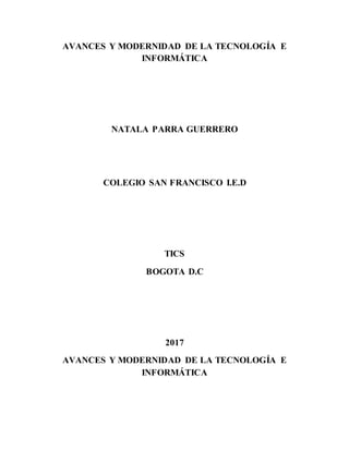 AVANCES Y MODERNIDAD DE LA TECNOLOGÍA E
INFORMÁTICA
NATALA PARRA GUERRERO
COLEGIO SAN FRANCISCO I.E.D
TICS
BOGOTA D.C
2017
AVANCES Y MODERNIDAD DE LA TECNOLOGÍA E
INFORMÁTICA
 