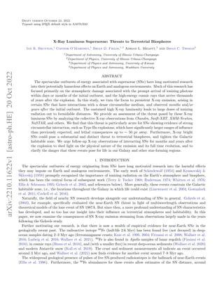 Draft version October 24, 2022
Typeset using L
A
TEX default style in AASTeX63
X-Ray Luminous Supernovae: Threats to Terrestrial Biospheres
Ian R. Brunton,1
Connor O’Mahoney,1
Brian D. Fields,1, 2
Adrian L. Melott,3
and Brian C. Thomas4
1Department of Astronomy, University of Illinois Urbana-Champaign
2Department of Physics, University of Illinois Urbana-Champaign
3Department of Physics and Astronomy, University of Kansas
4Department of Physics and Astronomy, Washburn University
ABSTRACT
The spectacular outbursts of energy associated with supernovae (SNe) have long motivated research
into their potentially hazardous effects on Earth and analogous environments. Much of this research has
focused primarily on the atmospheric damage associated with the prompt arrival of ionizing photons
within days or months of the initial outburst, and the high-energy cosmic rays that arrive thousands
of years after the explosion. In this study, we turn the focus to persistent X-ray emission, arising in
certain SNe that have interactions with a dense circumstellar medium, and observed months and/or
years after the initial outburst. The sustained high X-ray luminosity leads to large doses of ionizing
radiation out to formidable distances. We provide an assessment of the threat posed by these X-ray
luminous SNe by analyzing the collective X-ray observations from Chandra, Swift-XRT, XMM-Newton,
NuSTAR, and others. We find that this threat is particularly acute for SNe showing evidence of strong
circumstellar interaction, such as Type IIn explosions, which have significantly larger ranges of influence
than previously expected, and lethal consequences up to ∼ 50 pc away. Furthermore, X-ray bright
SNe could pose a substantial and distinct threat to terrestrial biospheres, and tighten the Galactic
habitable zone. We urge follow-up X-ray observations of interacting SNe for months and years after
the explosion to shed light on the physical nature of the emission and its full time evolution, and to
clarify the danger that these events pose for life in our Galaxy and other star-forming regions.
1. INTRODUCTION
The spectacular outbursts of energy originating from SNe have long motivated research into the harmful effects
they may impose on Earth and analogous environments. The early work of Schindewolf (1954) and Krassovskij &
Šklovskij (1958) promptly recognized the importance of ionizing radiation on the Earth’s atmosphere and biosphere,
which has been the central focus of subsequent work (Terry & Tucker 1968; Ruderman 1974; Whitten et al. 1976;
Ellis & Schramm 1995; Gehrels et al. 2003, and references below). More generally, these events constrain the Galactic
habitable zone, i.e., the locations throughout the Galaxy in which life could exist (Lineweaver et al. 2004; Gowanlock
et al. 2011; Cockell et al. 2016).
Naturally, the field of nearby SN research develops alongside our understanding of SNe in general. Gehrels et al.
(2003), for example, specifically evaluated the near-Earth SN threat in light of multiwavelength observations and
theoretical models of the lone event of SN 1987A. But since then, a more profound understanding of SN characteristics
has developed, and so too has our insight into their influence on terrestrial atmospheres and habitability. In this
paper, we now examine the consequences of SN X-ray emission stemming from observations largely made in the years
following the Gehrels study.
Further motivating our research, is that there is now a wealth of empirical evidence for near-Earth SNe in the
geologically recent past. The radioactive isotope 60
Fe (half-life 2.6 Myr) has been found live (not decayed) in deep-
ocean samples dating 2–3 Myr ago (ferromanganese crusts; Knie et al. 1999, 2004; Fitoussi et al. 2008; Wallner et al.
2016; Ludwig et al. 2016; Wallner et al. 2021). 60
Fe is also found in Apollo samples of lunar regolith (Fimiani et al.
2016), in cosmic rays (Binns et al. 2016), and (with a smaller flux) in recent deep-ocean sediments (Wallner et al. 2020)
and modern Antarctic snow (Koll et al. 2019). The crust and sediment measurements all indicate an event occurred
around 3 Myr ago, and Wallner et al. (2021) now finds evidence for another event around 7–8 Myr ago.
The widespread geological presence of pulses of live SN-produced radioiostopes is the hallmark of near-Earth events
(Ellis et al. 1996). Furthermore, the 60
Fe abundances for these events allow estimates of the SN distance, around
arXiv:2210.11622v1
[astro-ph.HE]
20
Oct
2022
 