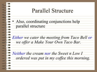 Parallel Structure Also, coordinating conjunctions help parallel structure Either  we cater the meeting from Taco Bell  or  we offer a Make Your Own Taco Bar. Neither  the cream  nor  the Sweet n Low I ordered was put in my coffee this morning. 