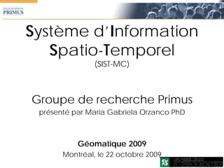 Système d’Information
   Spatio-Temporel
                (SIST-MC)



Groupe de recherche Primus
 présenté par Maria Gabriela Orzanco PhD



           Géomatique 2009
       Montréal, le 22 octobre 2009
 