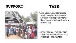 SUPPORT TASK
• As a Ugandan what message
would you give to a staunch
Christian in Europe to interest
them to come and participate in
martyrs day
• HOW CAN YOU EXPLAIN THE
EVENT AT NAMUGONGO TO A
PERSON IN GREENLAND
 