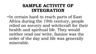 SAMPLE ACTIVITY OF
INTEGRATION
•In certain hard to reach parts of East
Africa during the 19th century, people
relied on sorcery and witchcraft for their
health and spiritual life. They would
neither read nor write, famine was the
order of the day and life was generally
miserable.
 