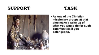 SUPPORT TASK
• As one of the Christian
missionary groups at that
time make a write up of
what you would do for such
communities if you
belonged to.
 