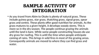 SAMPLE ACTIVITY OF
INTEGRATION
• As you travel from Abim to Otuke is plenty of natural grass. These
include guinea grass, star grass, thatching grass, signal grass, spear
grass and centro. These plants offer good nutrition for animals. As the
grass matures to a given height, it develops woody stems. This is
more so in the dry season. The people continue grazing the animals
until the land is bare. While some people constructing houses do use
dry grass for roofing. This is until the time when people anticipate
coming of rains. This brings in wild fires in most of the grazing areas.
Consequently animals are moved to where they can find grass and
water.
 