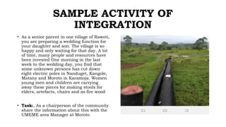 SAMPLE ACTIVITY OF
INTEGRATION
• As a senior parent in one village of Rawoti,
you are preparing a wedding function for
your daughter and son. The village is so
happy and only waiting for that day. A lot
of time, many people and resources have
been invested One morning in the last
week to the wedding day, you find that
some unknown persons has cut down
eight electric poles in Nanduget, Kangole,
Matany and Moroto in Karamoja. Women
young men and children are carrying
away these pieces for making stools for
elders, artefacts, chairs and as fire wood
• Task:, As a chairperson of the community
share the information about this with the
UMEME area Manager at Moroto
 