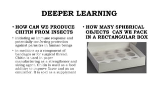 DEEPER LEARNING
• HOW MANY SPHERICAL
OBJECTS CAN WE PACK
IN A RECTANGULAR BOX
• HOW CAN WE PRODUCE
CHITIN FROM INSECTS
• initiating an immune response and
potentially conferring protection
against parasites in human beings
• in medicine as a component of
bandages or for surgical thread.
Chitin is used in paper
manufacturing as a strengthener and
sizing agent. Chitin is used as a food
additive to improve flavor and as an
emulsifier. It is sold as a supplement
 