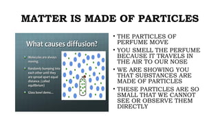 MATTER IS MADE OF PARTICLES
• THE PARTICLES OF
PERFUME MOVE
• YOU SMELL THE PERFUME
BECAUSE IT TRAVELS IN
THE AIR TO OUR NOSE
• WE ARE SHOWING YOU
THAT SUBSTANCES ARE
MADE OF PARTICLES
• THESE PARTICLES ARE SO
SMALL THAT WE CANNOT
SEE OR OBSERVE THEM
DIRECTLY
 