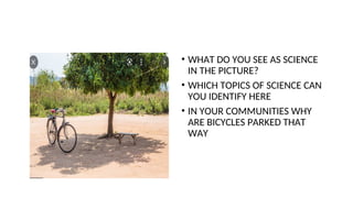 • WHAT DO YOU SEE AS SCIENCE
IN THE PICTURE?
• WHICH TOPICS OF SCIENCE CAN
YOU IDENTIFY HERE
• IN YOUR COMMUNITIES WHY
ARE BICYCLES PARKED THAT
WAY
 