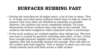 SURFACES RUBBING FAST
• During the manufacture of engine parts, a lot of care is taken. This
is to make sure that metal surfaces which have to slide or rotate in
contact with each other are finished as smoothly as possible.
However, the surfaces are never completely smooth. On close
observation of these surfaces they may look or feel smooth. The
surfaces will show roughness when examined under a microscope.
• If two such surfaces are rubbed together they will get hot. The heat
you have is caused by particles touching each other. In fact, if they
have enough pressure applied and they are rubbed fast enough
together they will eventually become hot enough. They will melt on
the surface and weld together. This is similar to when you rub your
hands smartly back and forth across a table surface.
 