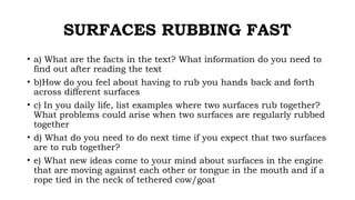 SURFACES RUBBING FAST
• a) What are the facts in the text? What information do you need to
find out after reading the text
• b)How do you feel about having to rub you hands back and forth
across different surfaces
• c) In you daily life, list examples where two surfaces rub together?
What problems could arise when two surfaces are regularly rubbed
together
• d) What do you need to do next time if you expect that two surfaces
are to rub together?
• e) What new ideas come to your mind about surfaces in the engine
that are moving against each other or tongue in the mouth and if a
rope tied in the neck of tethered cow/goat
 