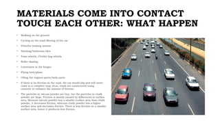 MATERIALS COME INTO CONTACT
TOUCH EACH OTHER: WHAT HAPPEN
• Walking on the ground
• Cycling on the road/Moving of the car
• Vehicles braking system
• Sanding/bathroom tiles
• Train wheels /Trolley bag wheels
• Roller skating
• Lubricants in the hinges
• Flying bird/plane
• Oiling the engines parts/body parts
• If there is no friction on the road, the car would slip and will never
come to a complete stop; thus, roads are constructed using
concrete to enhance the amount of friction.
• The particles in talcum powder are tiny, but the particles in chalk
powder are large. Friction is mostly caused by differences in surface
area. Because talcum powder has a smaller surface area than chalk
powder, it decreases friction, whereas chalk powder has a higher
surface area and increases friction. There is less friction on a smaller
surface area, hence it produces less friction.
 