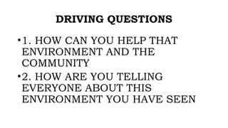 DRIVING QUESTIONS
•1. HOW CAN YOU HELP THAT
ENVIRONMENT AND THE
COMMUNITY
•2. HOW ARE YOU TELLING
EVERYONE ABOUT THIS
ENVIRONMENT YOU HAVE SEEN
 
