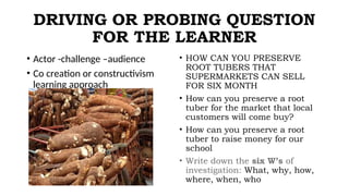 DRIVING OR PROBING QUESTION
FOR THE LEARNER
• Actor -challenge –audience
• Co creation or constructivism
learning approach
• HOW CAN YOU PRESERVE
ROOT TUBERS THAT
SUPERMARKETS CAN SELL
FOR SIX MONTH
• How can you preserve a root
tuber for the market that local
customers will come buy?
• How can you preserve a root
tuber to raise money for our
school
• Write down the six W’s of
investigation: What, why, how,
where, when, who
 